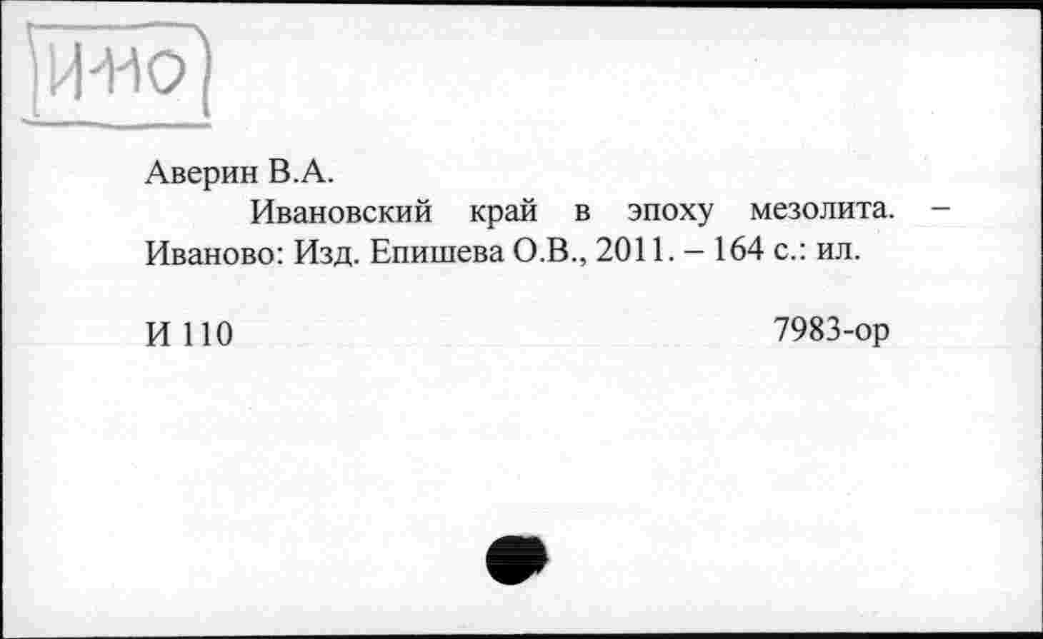 ﻿Аверин В.А.
Ивановский край в эпоху мезолита. Иваново: Изд. Епишева О.В., 2011. - 164 с.: ил.
И НО
7983-ор